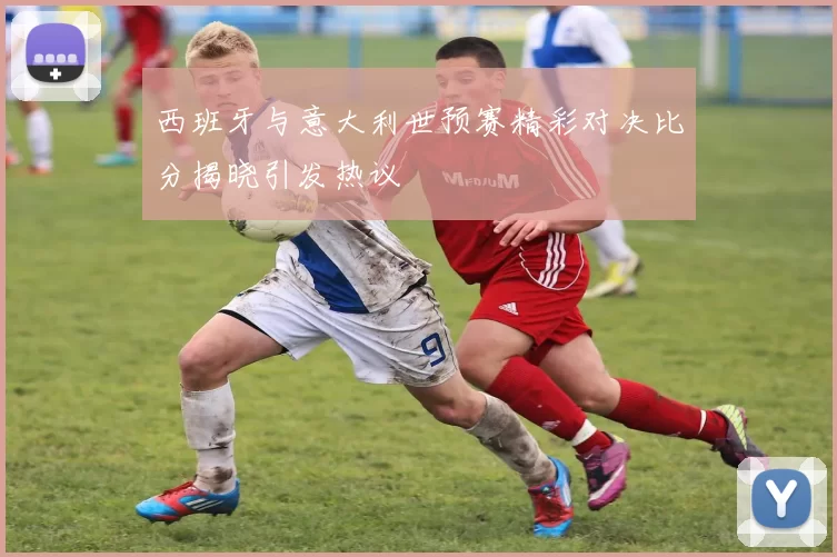 西班牙与意大利世预赛精彩对决比分揭晓引发热议