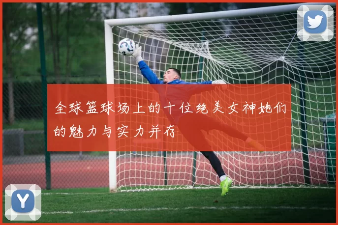 全球篮球场上的十位绝美女神她们的魅力与实力并存