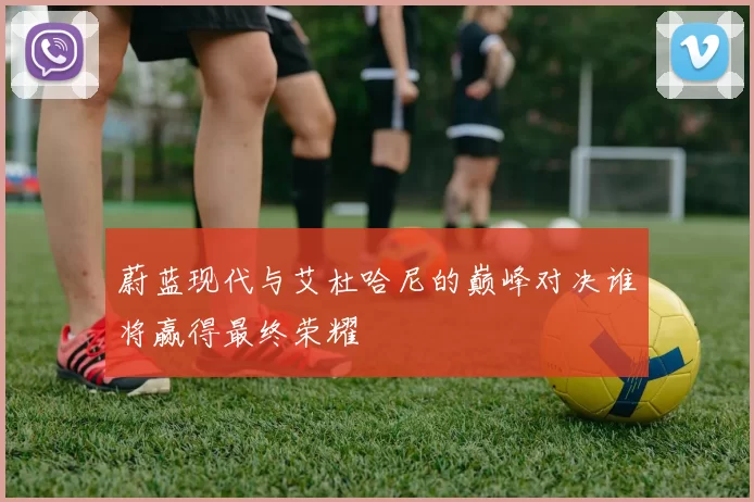 蔚蓝现代与艾杜哈尼的巅峰对决谁将赢得最终荣耀
