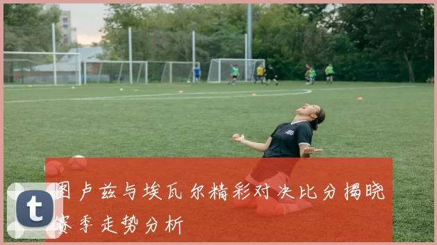 图卢兹与埃瓦尔精彩对决比分揭晓赛季走势分析
