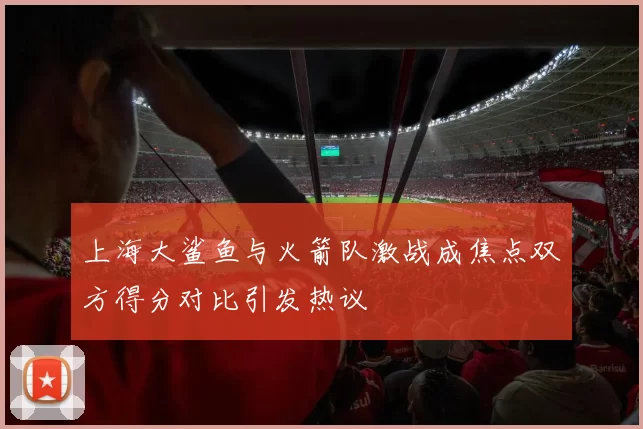 上海大鲨鱼与火箭队激战成焦点双方得分对比引发热议