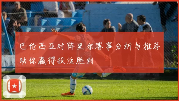 巴伦西亚对阵里尔赛事分析与推荐助你赢得投注胜利