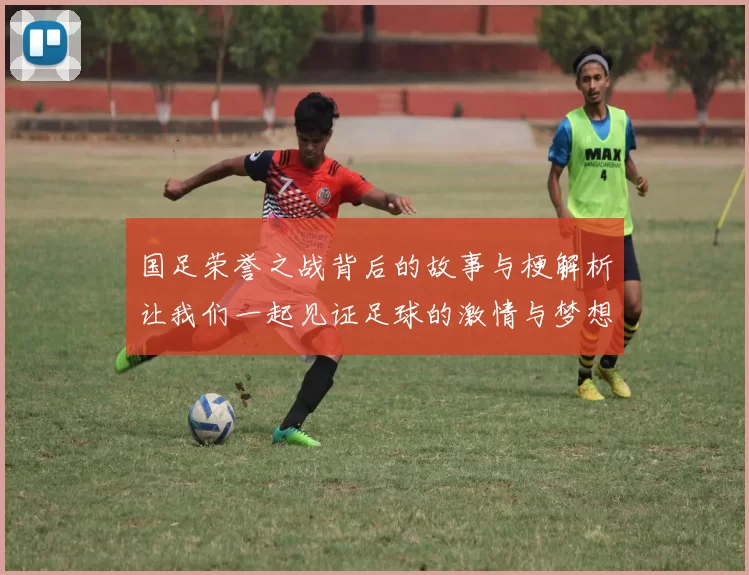 国足荣誉之战背后的故事与梗解析让我们一起见证足球的激情与梦想