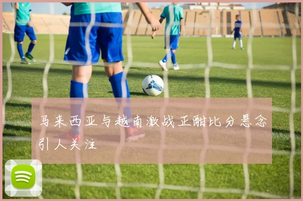 马来西亚与越南激战正酣比分悬念引人关注