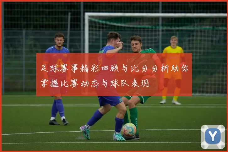 足球赛事精彩回顾与比分分析助你掌握比赛动态与球队表现